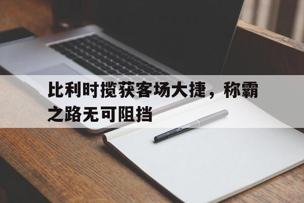关于比利时揽获客场大捷，称霸之路无可阻挡的信息